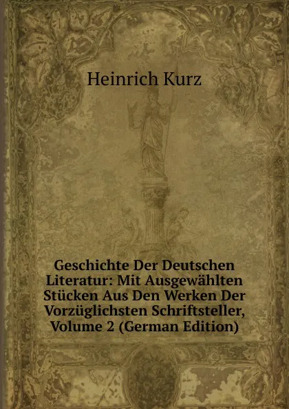 Обложка книги Geschichte Der Deutschen Literatur: Mit Ausgewahlten Stucken Aus Den Werken Der Vorzuglichsten Schriftsteller, Volume 2 (German Edition), Heinrich Kurz