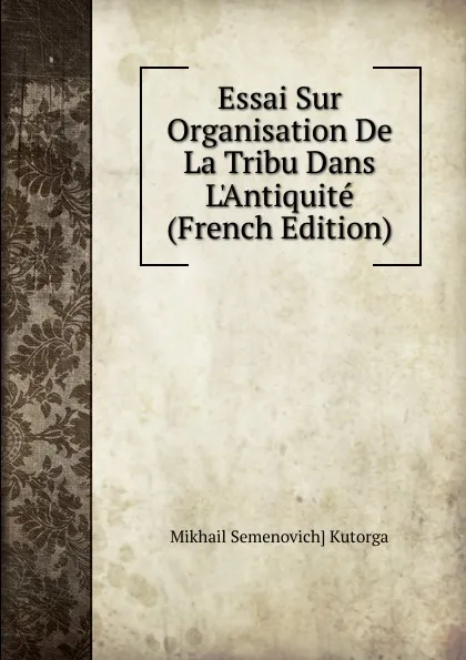 Обложка книги Essai Sur Organisation De La Tribu Dans L.Antiquite (French Edition), Mikhail Semenovich] Kutorga