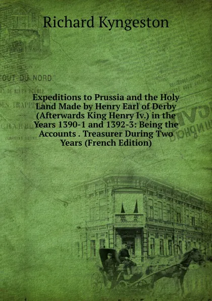 Обложка книги Expeditions to Prussia and the Holy Land Made by Henry Earl of Derby (Afterwards King Henry Iv.) in the Years 1390-1 and 1392-3: Being the Accounts . Treasurer During Two Years (French Edition), Richard Kyngeston