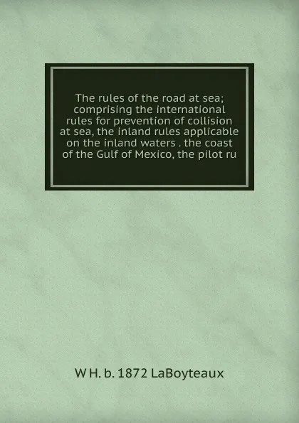 Обложка книги The rules of the road at sea; comprising the international rules for prevention of collision at sea, the inland rules applicable on the inland waters . the coast of the Gulf of Mexico, the pilot ru, W H. b. 1872 LaBoyteaux