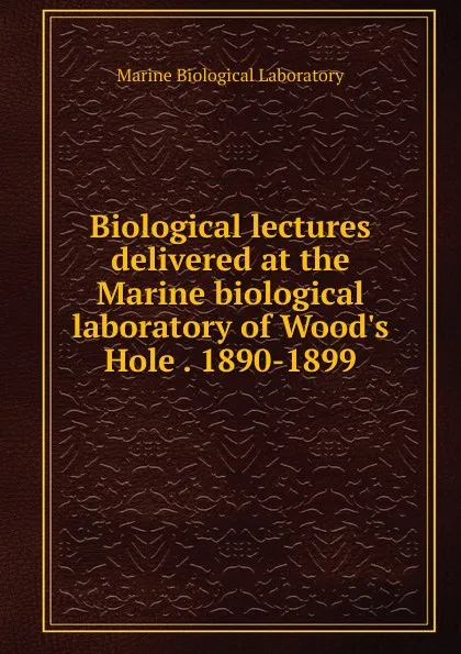 Обложка книги Biological lectures delivered at the Marine biological laboratory of Wood.s Hole . 1890-1899, Marine Biological Laboratory