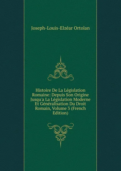 Обложка книги Histoire De La Legislation Romaine: Depuis Son Origine Jusqu.a La Legislation Moderne Et Generalisation Du Droit Romain, Volume 3 (French Edition), Joseph-Louis-Elzéar Ortolan