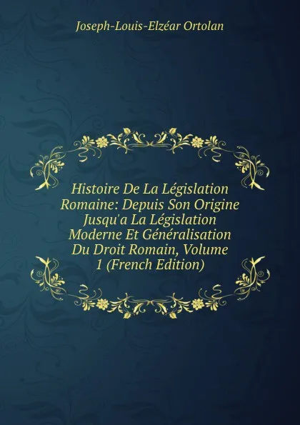 Обложка книги Histoire De La Legislation Romaine: Depuis Son Origine Jusqu.a La Legislation Moderne Et Generalisation Du Droit Romain, Volume 1 (French Edition), Joseph-Louis-Elzéar Ortolan