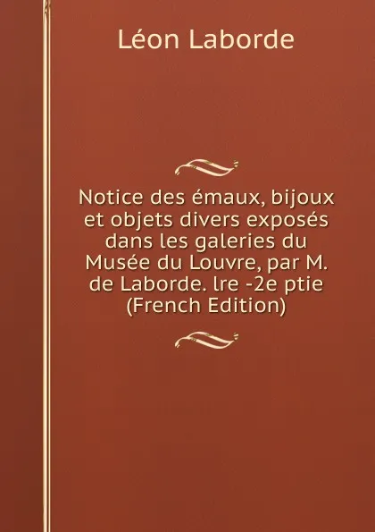 Обложка книги Notice des emaux, bijoux et objets divers exposes dans les galeries du Musee du Louvre, par M. de Laborde. lre -2e ptie (French Edition), Léon Laborde