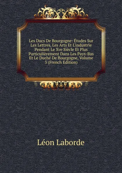 Обложка книги Les Ducs De Bourgogne: Etudes Sur Les Lettres, Les Arts Et L.industrie Pendant Le Xve Siecle Et Plus Particulierement Dans Les Pays-Bas Et Le Duche De Bourgogne, Volume 3 (French Edition), Léon Laborde