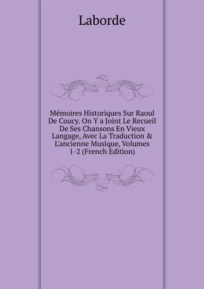 Обложка книги Memoires Historiques Sur Raoul De Coucy. On Y a Joint Le Recueil De Ses Chansons En Vieux Langage, Avec La Traduction . L.ancienne Musique, Volumes 1-2 (French Edition), Laborde