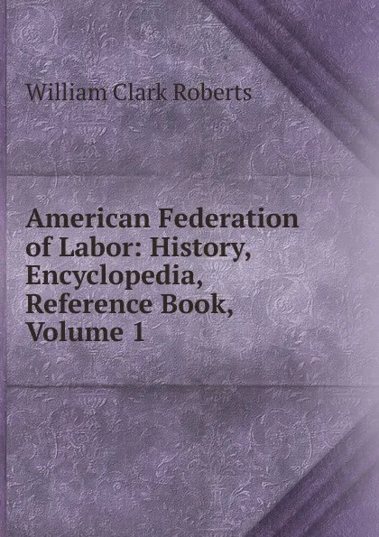 Обложка книги American Federation of Labor: History, Encyclopedia, Reference Book, Volume 1, William Clark Roberts