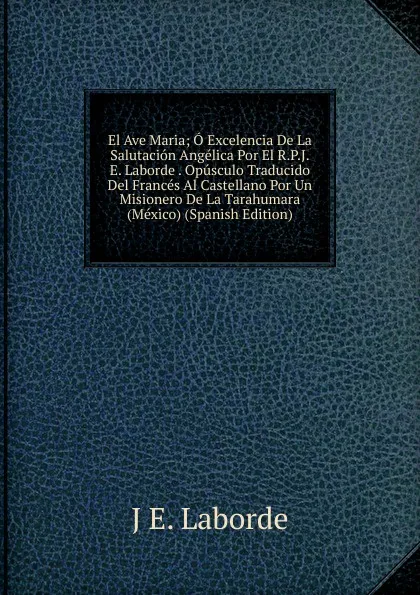 Обложка книги El Ave Maria; O Excelencia De La Salutacion Angelica Por El R.P.J.E. Laborde . Opusculo Traducido Del Frances Al Castellano Por Un Misionero De La Tarahumara (Mexico) (Spanish Edition), J E. Laborde