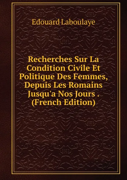 Обложка книги Recherches Sur La Condition Civile Et Politique Des Femmes, Depuis Les Romains Jusqu.a Nos Jours . (French Edition), Edouard Laboulaye