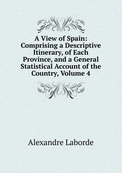 Обложка книги A View of Spain: Comprising a Descriptive Itinerary, of Each Province, and a General Statistical Account of the Country, Volume 4, Alexandre Laborde