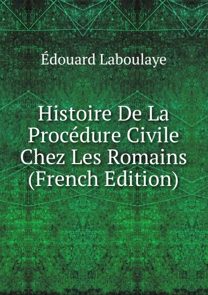 Обложка книги Histoire De La Procedure Civile Chez Les Romains (French Edition), Edouard Laboulaye