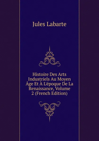 Обложка книги Histoire Des Arts Industriels Au Moyen Age Et A L.epoque De La Renaissance, Volume 2 (French Edition), Jules Labarte