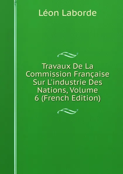 Обложка книги Travaux De La Commission Francaise Sur L.industrie Des Nations, Volume 6 (French Edition), Léon Laborde