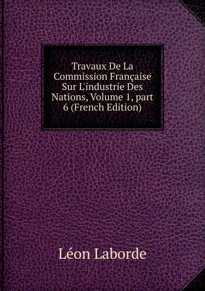 Обложка книги Travaux De La Commission Francaise Sur L.industrie Des Nations, Volume 1,.part 6 (French Edition), Léon Laborde