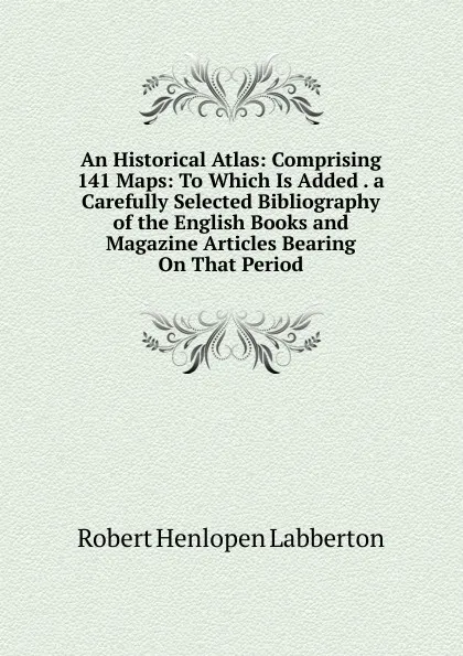 Обложка книги An Historical Atlas: Comprising 141 Maps: To Which Is Added . a Carefully Selected Bibliography of the English Books and Magazine Articles Bearing On That Period, Robert Henlopen Labberton