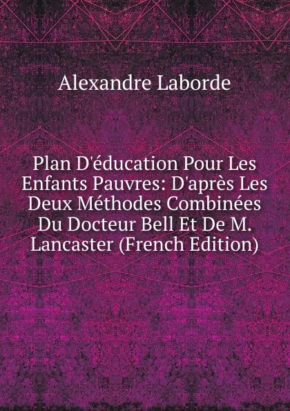 Обложка книги Plan D.education Pour Les Enfants Pauvres: D.apres Les Deux Methodes Combinees Du Docteur Bell Et De M. Lancaster (French Edition), Alexandre Laborde