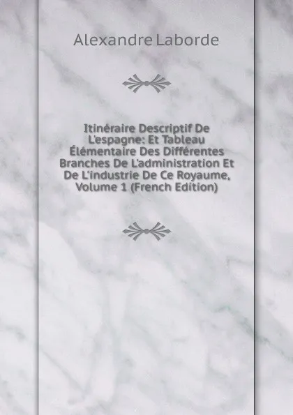 Обложка книги Itineraire Descriptif De L.espagne: Et Tableau Elementaire Des Differentes Branches De L.administration Et De L.industrie De Ce Royaume, Volume 1 (French Edition), Alexandre Laborde