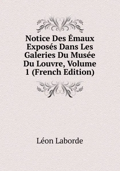 Обложка книги Notice Des Emaux Exposes Dans Les Galeries Du Musee Du Louvre, Volume 1 (French Edition), Léon Laborde