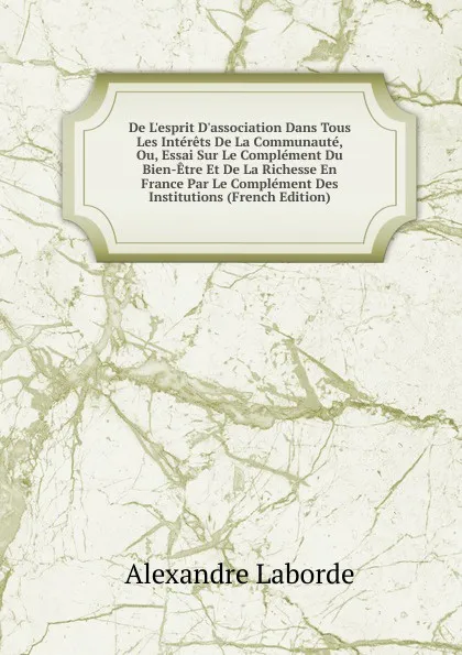 Обложка книги De L.esprit D.association Dans Tous Les Interets De La Communaute, Ou, Essai Sur Le Complement Du Bien-Etre Et De La Richesse En France Par Le Complement Des Institutions (French Edition), Alexandre Laborde