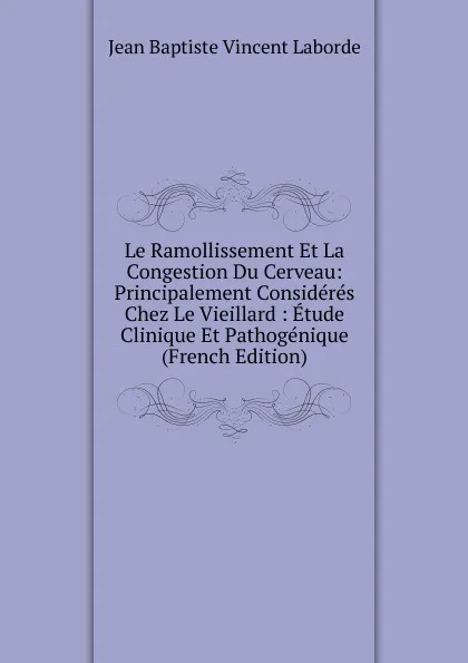 Обложка книги Le Ramollissement Et La Congestion Du Cerveau: Principalement Consideres Chez Le Vieillard : Etude Clinique Et Pathogenique (French Edition), Jean Baptiste Vincent Laborde