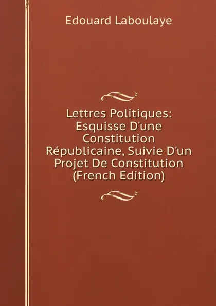 Обложка книги Lettres Politiques: Esquisse D.une Constitution Republicaine, Suivie D.un Projet De Constitution (French Edition), Edouard Laboulaye