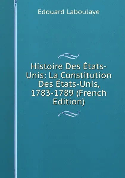 Обложка книги Histoire Des Etats-Unis: La Constitution Des Etats-Unis, 1783-1789 (French Edition), Edouard Laboulaye