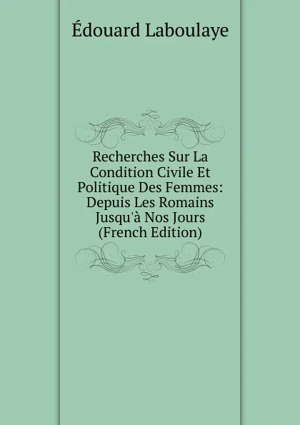 Обложка книги Recherches Sur La Condition Civile Et Politique Des Femmes: Depuis Les Romains Jusqu.a Nos Jours (French Edition), Edouard Laboulaye