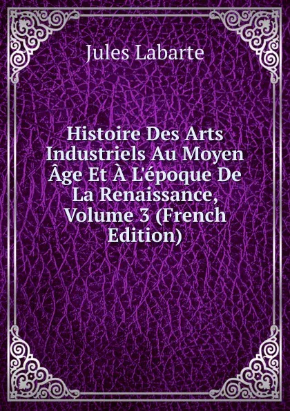 Обложка книги Histoire Des Arts Industriels Au Moyen Age Et A L.epoque De La Renaissance, Volume 3 (French Edition), Jules Labarte