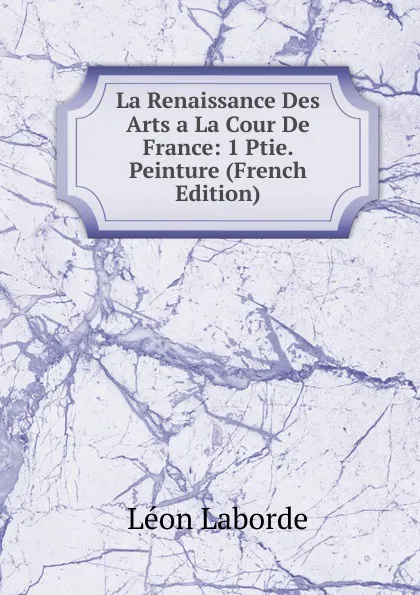 Обложка книги La Renaissance Des Arts a La Cour De France: 1 Ptie. Peinture (French Edition), Léon Laborde