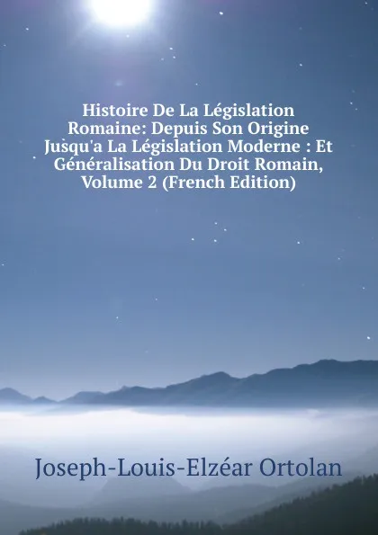 Обложка книги Histoire De La Legislation Romaine: Depuis Son Origine Jusqu.a La Legislation Moderne : Et Generalisation Du Droit Romain, Volume 2 (French Edition), Joseph-Louis-Elzéar Ortolan