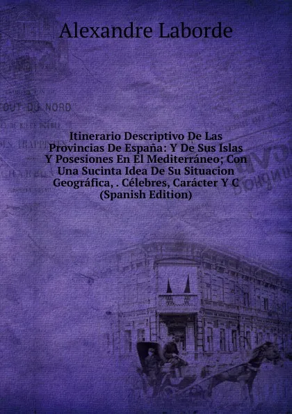 Обложка книги Itinerario Descriptivo De Las Provincias De Espana: Y De Sus Islas Y Posesiones En El Mediterraneo; Con Una Sucinta Idea De Su Situacion Geografica, . Celebres, Caracter Y C (Spanish Edition), Alexandre Laborde