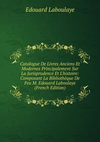 Обложка книги Catalogue De Livres Anciens Et Modernes Principalement Sur La Jurisprudence Et L.histoire: Composant La Bibliotheque De Feu M. Edouard Laboulaye (French Edition), Edouard Laboulaye