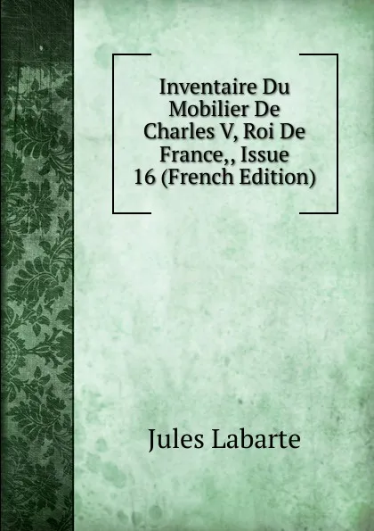 Обложка книги Inventaire Du Mobilier De Charles V, Roi De France,, Issue 16 (French Edition), Jules Labarte