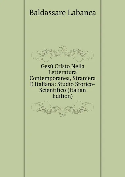 Обложка книги Gesu Cristo Nella Letteratura Contemporanea, Straniera E Italiana: Studio Storico-Scientifico (Italian Edition), Baldassare Labanca