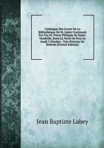 Обложка книги Catalogue Des Livres De La Bibliotheque De M. Labey Continuee Par Feu M. Pierre Philippe De Saint-Vandrille, Dont La Vente Se Fera Le Jeudi 3 Octobre . Tres Precises De Relevee (French Edition), Jean Baptiste Labey