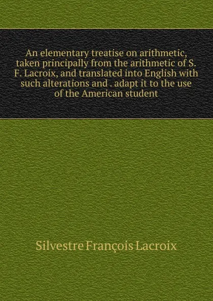 Обложка книги An elementary treatise on arithmetic, taken principally from the arithmetic of S.F. Lacroix, and translated into English with such alterations and . adapt it to the use of the American student, Silvestre Françoise Lacroix