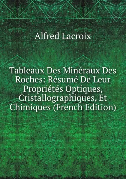 Обложка книги Tableaux Des Mineraux Des Roches: Resume De Leur Proprietes Optiques, Cristallographiques, Et Chimiques (French Edition), Alfred Lacroix