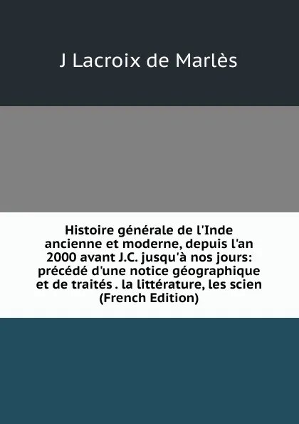 Обложка книги Histoire generale de l.Inde ancienne et moderne, depuis l.an 2000 avant J.C. jusqu.a nos jours: precede d.une notice geographique et de traites . la litterature, les scien (French Edition), J Lacroix de Marlès