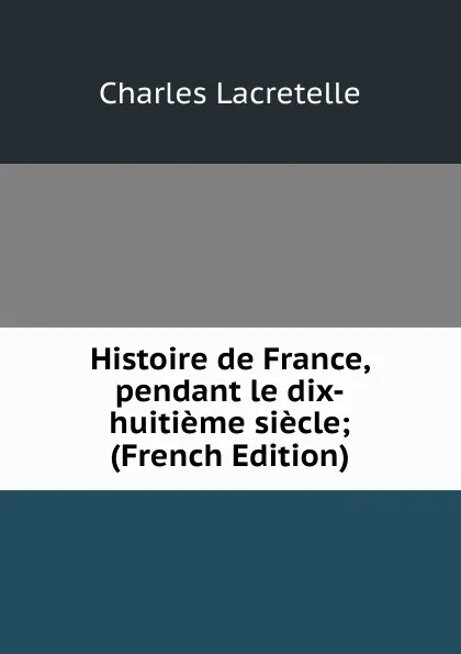 Обложка книги Histoire de France, pendant le dix-huitieme siecle; (French Edition), Charles Lacretelle