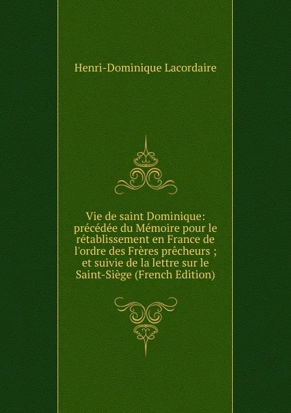 Обложка книги Vie de saint Dominique: precedee du Memoire pour le retablissement en France de l.ordre des Freres precheurs ; et suivie de la lettre sur le Saint-Siege (French Edition), Lacordaire Henri-Dominique