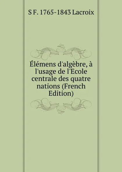 Обложка книги Elemens d.algebre, a l.usage de l.Ecole centrale des quatre nations (French Edition), Silvestre Françoise Lacroix