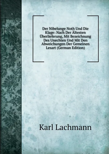 Обложка книги Der Nibelunge Noth Und Die Klage: Nach Der Altesten Uberlieferung, Mit Bezeichnung Des Unechten Und Mit Den Abweichungen Der Gemeinen Lesart (German Edition), Karl Lachmann