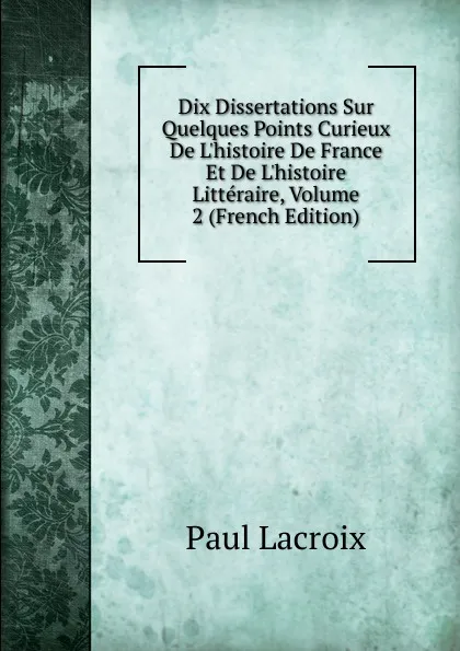 Обложка книги Dix Dissertations Sur Quelques Points Curieux De L.histoire De France Et De L.histoire Litteraire, Volume 2 (French Edition), Paul Lacroix