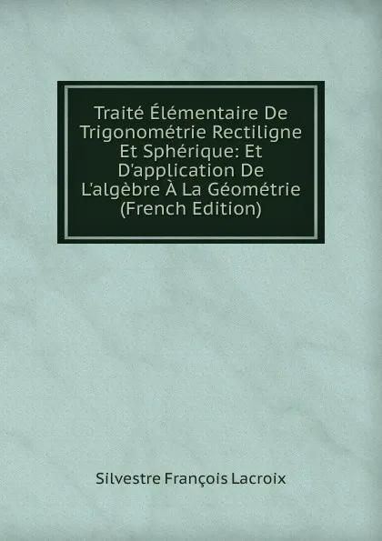 Обложка книги Traite Elementaire De Trigonometrie Rectiligne Et Spherique: Et D.application De L.algebre A La Geometrie (French Edition), Silvestre Françoise Lacroix