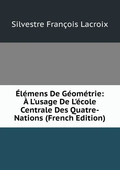 Обложка книги Elemens De Geometrie: A L.usage De L.ecole Centrale Des Quatre-Nations (French Edition), Silvestre Françoise Lacroix