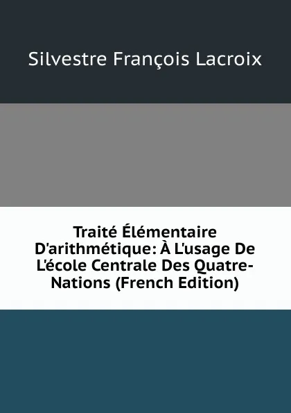 Обложка книги Traite Elementaire D.arithmetique: A L.usage De L.ecole Centrale Des Quatre-Nations (French Edition), Silvestre Françoise Lacroix