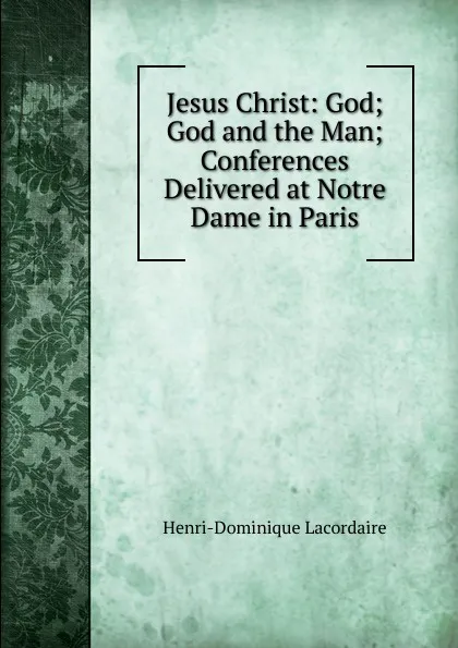 Обложка книги Jesus Christ: God; God and the Man; Conferences Delivered at Notre Dame in Paris, Lacordaire Henri-Dominique