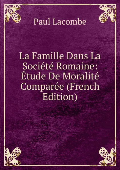 Обложка книги La Famille Dans La Societe Romaine: Etude De Moralite Comparee (French Edition), Paul Lacombe