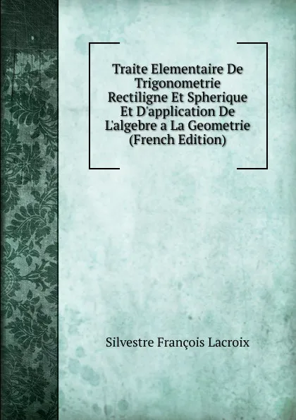 Обложка книги Traite Elementaire De Trigonometrie Rectiligne Et Spherique Et D.application De L.algebre a La Geometrie (French Edition), Silvestre Françoise Lacroix