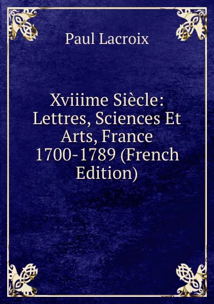 Обложка книги Xviiime Siecle: Lettres, Sciences Et Arts, France 1700-1789 (French Edition), Paul Lacroix